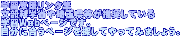 学習支援リンク集 文部科学省や埼玉県等が推奨している 学習Webページです。 自分に合うページを探してやってみましょう。